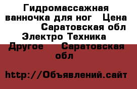 Гидромассажная ванночка для ног › Цена ­ 3 000 - Саратовская обл. Электро-Техника » Другое   . Саратовская обл.